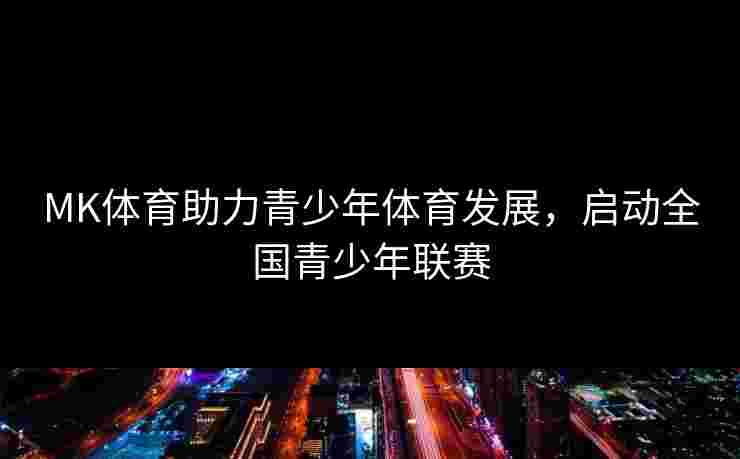 MK体育助力青少年体育发展，启动全国青少年联赛
