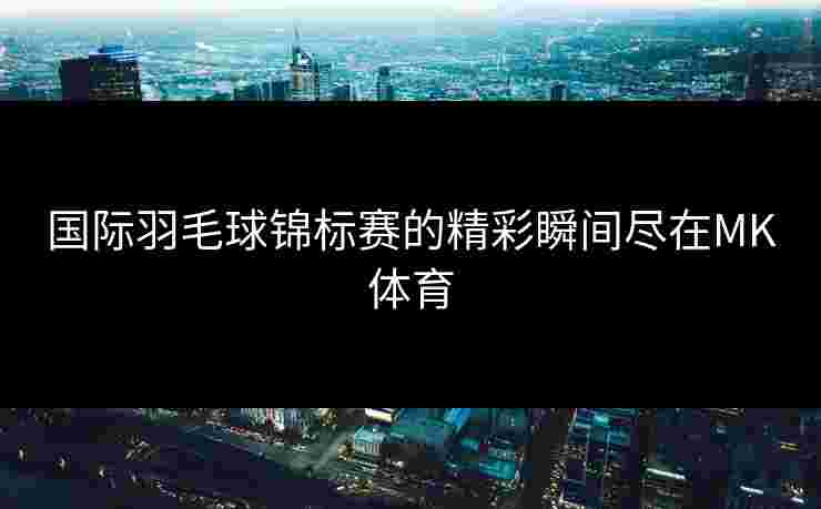 国际羽毛球锦标赛的精彩瞬间尽在MK体育