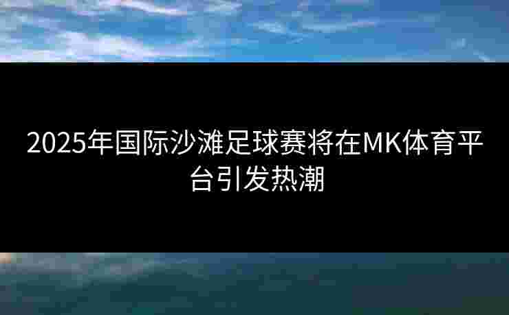 2025年国际沙滩足球赛将在MK体育平台引发热潮