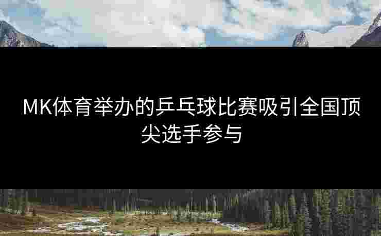 MK体育举办的乒乓球比赛吸引全国顶尖选手参与