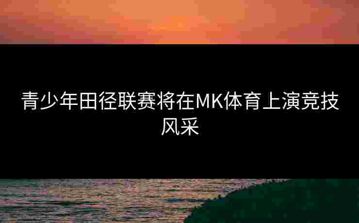 青少年田径联赛将在MK体育上演竞技风采