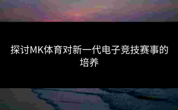 探讨MK体育对新一代电子竞技赛事的培养