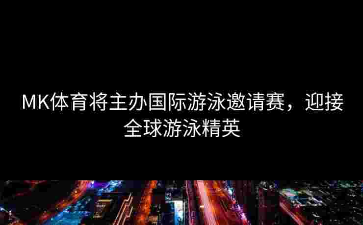MK体育将主办国际游泳邀请赛，迎接全球游泳精英