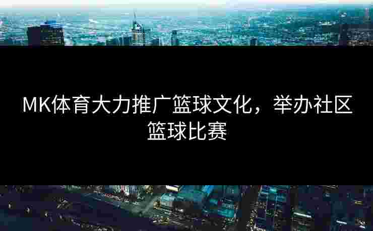 MK体育大力推广篮球文化，举办社区篮球比赛