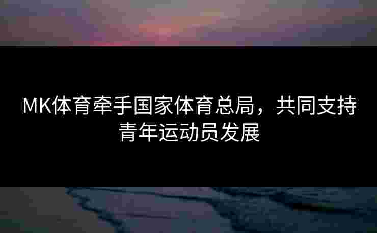 MK体育牵手国家体育总局,共同支持青年运动员发展