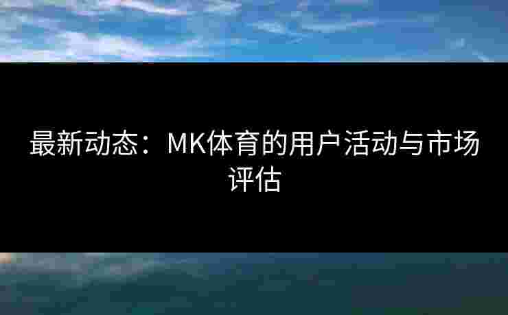 最新动态：MK体育的用户活动与市场评估