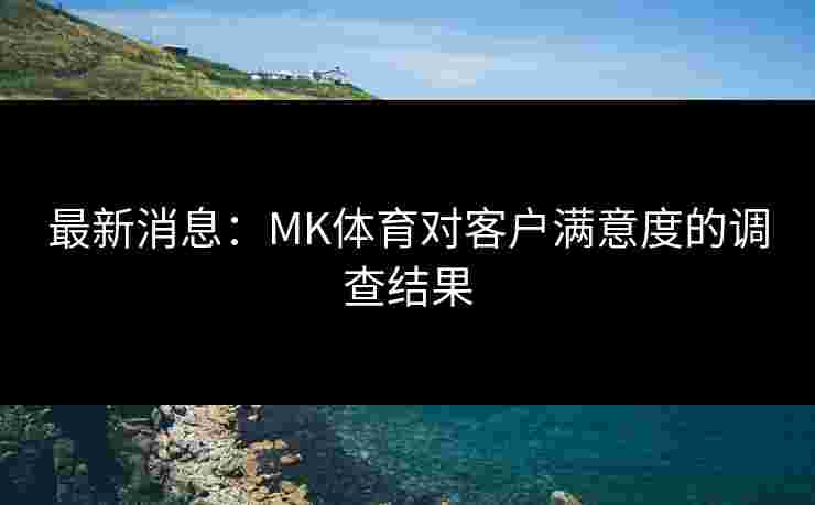 最新消息：MK体育对客户满意度的调查结果