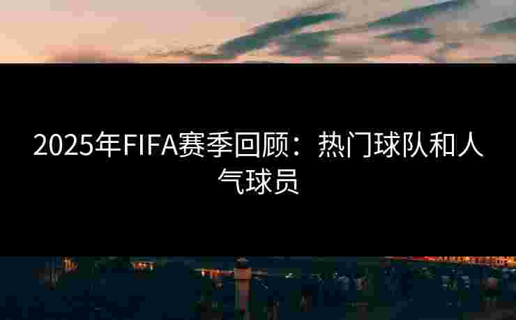 2025年FIFA赛季回顾：热门球队和人气球员