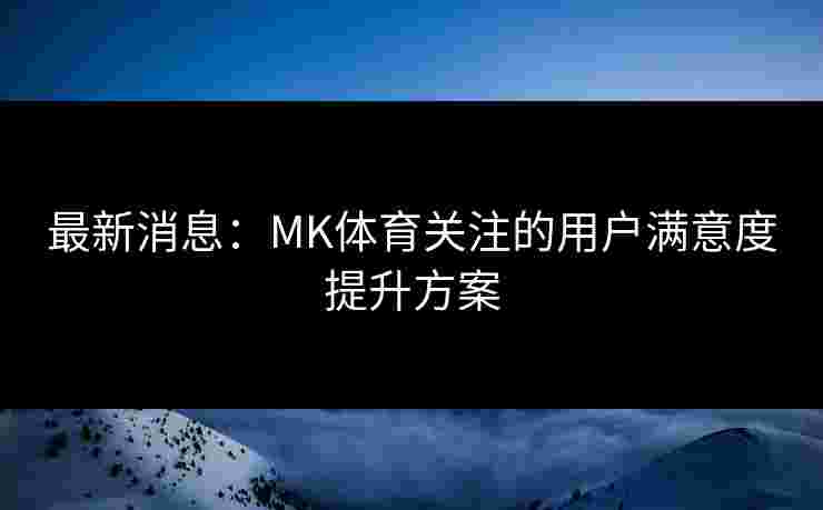 最新消息：MK体育关注的用户满意度提升方案