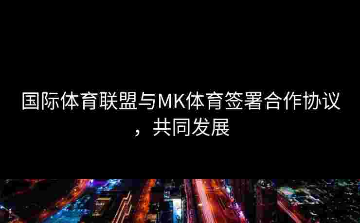 国际体育联盟与MK体育签署合作协议，共同发展