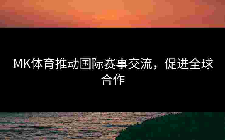 MK体育推动国际赛事交流，促进全球合作