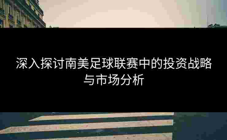 深入探讨南美足球联赛中的投资战略与市场分析